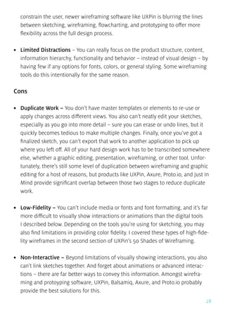 28
constrain the user, newer wireframing software like UXPin is blurring the lines
between sketching, wireframing, flowcharting, and prototyping to offer more
flexibility across the full design process.
•	 Limited Distractions – You can really focus on the product structure, content,
information hierarchy, functionality and behavior – instead of visual design – by
having few if any options for fonts, colors, or general styling. Some wireframing
tools do this intentionally for the same reason.
Cons
•	 Duplicate Work – You don’t have master templates or elements to re-use or
apply changes across different views. You also can’t neatly edit your sketches,
especially as you go into more detail – sure you can erase or undo lines, but it
quickly becomes tedious to make multiple changes. Finally, once you’ve got a
finalized sketch, you can’t export that work to another application to pick up
where you left off. All of your hard design work has to be transcribed somewhere
else, whether a graphic editing, presentation, wireframing, or other tool. Unfor-
tunately, there’s still some level of duplication between wireframing and graphic
editing for a host of reasons, but products like UXPin, Axure, Proto.io, and Just In
Mind provide significant overlap between those two stages to reduce duplicate
work.
•	 Low-Fidelity – You can’t include media or fonts and font formatting, and it’s far
more difficult to visually show interactions or animations than the digital tools
I described below. Depending on the tools you’re using for sketching, you may
also find limitations in providing color fidelity. I covered these types of high-fide-
lity wireframes in the second section of UXPin’s 50 Shades of Wireframing.
•	 Non-Interactive – Beyond limitations of visually showing interactions, you also
can’t link sketches together. And forget about animations or advanced interac-
tions – there are far better ways to convey this information. Amongst wirefra-
ming and protoyping software, UXPin, Balsamiq, Axure, and Proto.io probably
provide the best solutions for this.
 