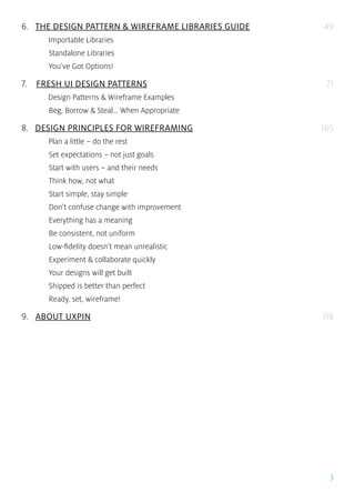 3
6... THE DESIGN PATTERN & WIREFRAME LIBRARIES GUIDE
Importable Libraries
Standalone Libraries
You’ve Got Options!
7... FRESH UI DESIGN PATTERNS
Design Patterns & Wireframe Examples
Beg, Borrow & Steal… When Appropriate
8... DESIGN PRINCIPLES FOR WIREFRAMING
Plan a little – do the rest
Set expectations – not just goals
Start with users – and their needs
Think how, not what
Start simple, stay simple
Don’t confuse change with improvement
Everything has a meaning
Be consistent, not uniform
Low-fidelity doesn’t mean unrealistic
Experiment & collaborate quickly
Your designs will get built
Shipped is better than perfect
Ready, set, wireframe!
9... ABOUT UXPIN
49
71
105
118
 