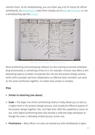 30
mention them. As for whiteboarding, you can either pay a lot of money for official
whiteboards, try Whiteyboard, make them cheaply out of glass or tile board, or use
a whiteboarding app like Conojo.
More wireframing and prototyping software are also starting to provide whiteboar-
ding functionality or something similar to it. For example, InVision now offers a whi-
teboarding options to better incorporate this into the full product design process,
while UXPin provides real-time collaboration so different team members can work
on the same wireframes together, no matter how simple or complex.
Pros
•	 Similar to sketching (see above)
•	 Scale – The larger size of this wireframing medium really allows you to start at
a higher-level in the product design process, and visually tie different aspects of
the product design together, low- and high-level. With the capability to zoom-in/
out, most digital wireframing tools also provide a relatively large workspace al-
though the view is ultimately limited by your screen size.
•	 Prominence – Most offices I’ve seen are decked out with whiteboards or glass
Photo credit: „IA & IxD”. Danny Hope. Creative Commons 2.0
 