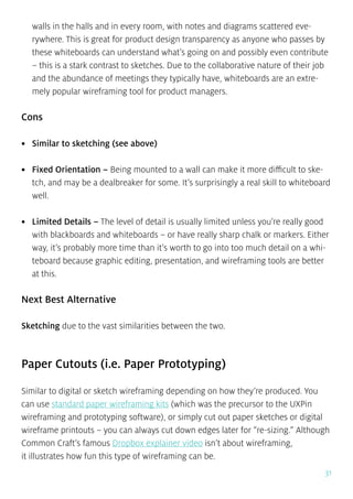 31
walls in the halls and in every room, with notes and diagrams scattered eve-
rywhere. This is great for product design transparency as anyone who passes by
these whiteboards can understand what’s going on and possibly even contribute
– this is a stark contrast to sketches. Due to the collaborative nature of their job
and the abundance of meetings they typically have, whiteboards are an extre-
mely popular wireframing tool for product managers.
Cons
•	 Similar to sketching (see above)
•	 Fixed Orientation – Being mounted to a wall can make it more difficult to ske-
tch, and may be a dealbreaker for some. It’s surprisingly a real skill to whiteboard
well.
•	 Limited Details – The level of detail is usually limited unless you’re really good
with blackboards and whiteboards – or have really sharp chalk or markers. Either
way, it’s probably more time than it’s worth to go into too much detail on a whi-
teboard because graphic editing, presentation, and wireframing tools are better
at this.
Next Best Alternative
Sketching due to the vast similarities between the two.
Paper Cutouts (i.e. Paper Prototyping)
Similar to digital or sketch wireframing depending on how they’re produced. You
can use standard paper wireframing kits (which was the precursor to the UXPin
wireframing and prototyping software), or simply cut out paper sketches or digital
wireframe printouts – you can always cut down edges later for “re-sizing.” Although
Common Craft’s famous Dropbox explainer video isn’t about wireframing,
it illustrates how fun this type of wireframing can be.
 