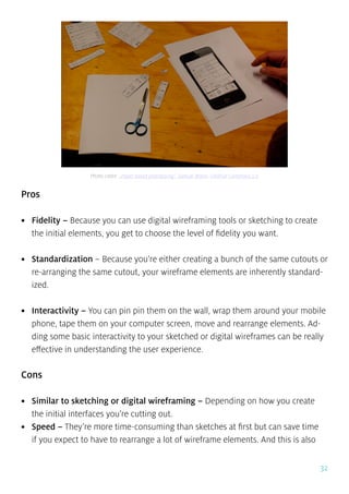 32
Pros
•	 Fidelity – Because you can use digital wireframing tools or sketching to create
the initial elements, you get to choose the level of fidelity you want.
•	 Standardization – Because you’re either creating a bunch of the same cutouts or
re-arranging the same cutout, your wireframe elements are inherently standard-
ized.
•	 Interactivity – You can pin pin them on the wall, wrap them around your mobile
phone, tape them on your computer screen, move and rearrange elements. Ad-
ding some basic interactivity to your sketched or digital wireframes can be really
effective in understanding the user experience.
Cons
•	 Similar to sketching or digital wireframing – Depending on how you create
the initial interfaces you’re cutting out.
•	 Speed – They’re more time-consuming than sketches at first but can save time
if you expect to have to rearrange a lot of wireframe elements. And this is also
Photo credit: „Paper based prototyping”. Samuel Mann. Creative Commons 2.0
 
