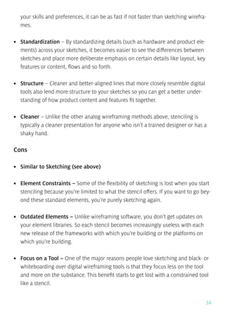 34
your skills and preferences, it can be as fast if not faster than sketching wirefra-
mes.
•	 Standardization – By standardizing details (such as hardware and product ele-
ments) across your sketches, it becomes easier to see the differences between
sketches and place more deliberate emphasis on certain details like layout, key
features or content, flows and so forth.
•	 Structure – Cleaner and better-aligned lines that more closely resemble digital
tools also lend more structure to your sketches so you can get a better under-
standing of how product content and features fit together.
•	 Cleaner – Unlike the other analog wireframing methods above, stenciling is
typically a cleaner presentation for anyone who isn’t a trained designer or has a
shaky hand.
Cons
•	 Similar to Sketching (see above)
•	 Element Constraints – Some of the flexibility of sketching is lost when you start
stenciling because you’re limited to what the stencil offers. If you want to go bey-
ond these standard elements, you’re purely sketching again.
•	 Outdated Elements – Unlike wireframing software, you don’t get updates on
your element libraries. So each stencil becomes increasingly useless with each
new release of the frameworks with which you’re building or the platforms on
which you’re building.
•	 Focus on a Tool – One of the major reasons people love sketching and black- or
whiteboarding over digital wireframing tools is that they focus less on the tool
and more on the substance. This benefit starts to get lost with a constrained tool
like a stencil.
 
