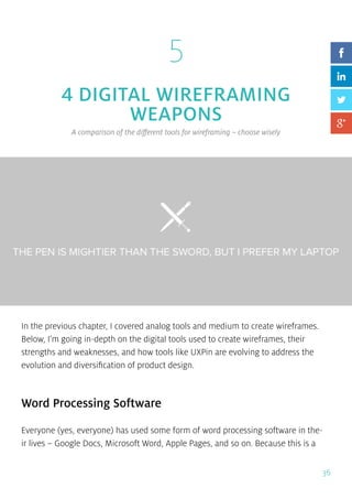 36
5
4 DIGITAL WIREFRAMING
WEAPONS
A comparison of the different tools for wireframing – choose wisely
In the previous chapter, I covered analog tools and medium to create wireframes.
Below, I’m going in-depth on the digital tools used to create wireframes, their
strengths and weaknesses, and how tools like UXPin are evolving to address the
evolution and diversification of product design.
Word Processing Software
Everyone (yes, everyone) has used some form of word processing software in the-
ir lives – Google Docs, Microsoft Word, Apple Pages, and so on. Because this is a
 