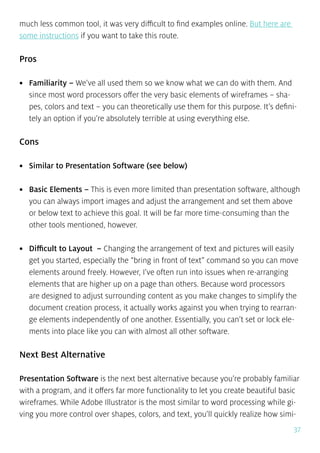 37
much less common tool, it was very difficult to find examples online. But here are
some instructions if you want to take this route.
Pros
•	 Familiarity – We’ve all used them so we know what we can do with them. And
since most word processors offer the very basic elements of wireframes – sha-
pes, colors and text – you can theoretically use them for this purpose. It’s defini-
tely an option if you’re absolutely terrible at using everything else.
Cons
•	 Similar to Presentation Software (see below)
•	 Basic Elements – This is even more limited than presentation software, although
you can always import images and adjust the arrangement and set them above
or below text to achieve this goal. It will be far more time-consuming than the
other tools mentioned, however.
•	 Difficult to Layout – Changing the arrangement of text and pictures will easily
get you started, especially the “bring in front of text” command so you can move
elements around freely. However, I’ve often run into issues when re-arranging
elements that are higher up on a page than others. Because word processors
are designed to adjust surrounding content as you make changes to simplify the
document creation process, it actually works against you when trying to rearran-
ge elements independently of one another. Essentially, you can’t set or lock ele-
ments into place like you can with almost all other software.
Next Best Alternative
Presentation Software is the next best alternative because you’re probably familiar
with a program, and it offers far more functionality to let you create beautiful basic
wireframes. While Adobe Illustrator is the most similar to word processing while gi-
ving you more control over shapes, colors, and text, you’ll quickly realize how simi-
 