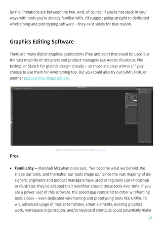 38
lar the limitations are between the two. And, of course, if you’re not stuck in your
ways with tools you’re already familiar with, I’d suggest going straight to dedicated
wireframing and prototyping software – they exist solely for that reason.
Graphics Editing Software
There are many digital graphics applications (free and paid) that could be used but
the vast majority of designers and product managers use Adobe Illustrator, Pho-
toshop, or Sketch for graphic design already – so those are clear winners if you
choose to use them for wireframing too. But you could also try out GIMP, Pixlr, or
another popular free image editors.
Pros
•	 Familiarity – Marshall McLuhan once said, “We become what we behold. We
shape our tools, and thereafter our tools shape us.” Since the vast majority of de-
signers, engineers and product managers have used or regularly use Photoshop
or Illustrator, they’ve adapted their workflow around those tools over time. If you
are a power user of this software, the speed gap compared to other wireframing
tools closes – even dedicated wireframing and prototyping tools like UXPin. To
wit, advanced usage of master templates, smart elements, existing graphics
work, workspace organization, and/or keyboard shortcuts could potentially make
Adobe Photoshop CC 2014, Photo credit: uxpin.com
 