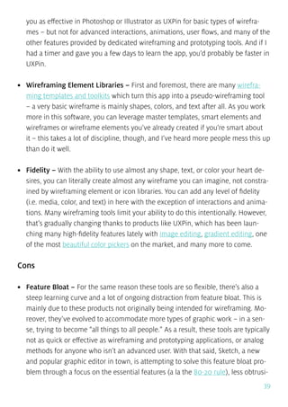 39
you as effective in Photoshop or Illustrator as UXPin for basic types of wirefra-
mes – but not for advanced interactions, animations, user flows, and many of the
other features provided by dedicated wireframing and prototyping tools. And if I
had a timer and gave you a few days to learn the app, you’d probably be faster in
UXPin.
•	 Wireframing Element Libraries – First and foremost, there are many wirefra-
ming templates and toolkits which turn this app into a pseudo-wireframing tool
– a very basic wireframe is mainly shapes, colors, and text after all. As you work
more in this software, you can leverage master templates, smart elements and
wireframes or wireframe elements you’ve already created if you’re smart about
it – this takes a lot of discipline, though, and I’ve heard more people mess this up
than do it well.
•	 Fidelity – With the ability to use almost any shape, text, or color your heart de-
sires, you can literally create almost any wireframe you can imagine, not constra-
ined by wireframing element or icon libraries. You can add any level of fidelity
(i.e. media, color, and text) in here with the exception of interactions and anima-
tions. Many wireframing tools limit your ability to do this intentionally. However,
that’s gradually changing thanks to products like UXPin, which has been laun-
ching many high-fidelity features lately with image editing, gradient editing, one
of the most beautiful color pickers on the market, and many more to come.
Cons
•	 Feature Bloat – For the same reason these tools are so flexible, there’s also a
steep learning curve and a lot of ongoing distraction from feature bloat. This is
mainly due to these products not originally being intended for wireframing. Mo-
reover, they’ve evolved to accommodate more types of graphic work – in a sen-
se, trying to become “all things to all people.” As a result, these tools are typically
not as quick or effective as wireframing and prototyping applications, or analog
methods for anyone who isn’t an advanced user. With that said, Sketch, a new
and popular graphic editor in town, is attempting to solve this feature bloat pro-
blem through a focus on the essential features (a la the 80-20 rule), less obtrusi-
 
