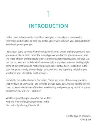1
INTRODUCTION
In this book, I share a wide breadth of examples, comparisons, frameworks,
references and insights to help you better utilize wireframes in your product design
and development process.
I talk about basic concepts like who uses wireframes, what’s their purpose and how
you can use them. I also detail the many types of wireframes you can create, and
the types of tools used to create them. For more experienced readers, I’ve also laid
out the top web and mobile wireframe example and pattern sources, and highlight
some of the best web and mobile UI design patterns that have cropped up in the
past few years. Finally, I cover design principles that are hopefully helpful as you
wireframe and, ultimately, build products.
Hopefully, this is the start of a discussion. These are some of the many questions
that my team at UXPin and I are trying to answer every day. And we need to answer
them so we can build one of the best wireframing and prototyping tools that you or
people like you will use – and love.
We’d love your thoughts on what I’ve written.
And feel free to include anyone else in this
discussion by sharing this e-book.
For the love of products,
Chris Bank
 