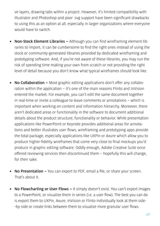 40
ve layers, drawing tabs within a project. However, it’s limited compatibility with
Illustrator and Photoshop and poor .svg support have been significant drawbacks
to using this as an option at all, especially in larger organizations where everyone
would have to switch.
•	 Non-Stock Element Libraries – Although you can find wireframing element lib-
raries to import, it can be cumbersome to find the right ones instead of using the
stock or community-generated libraries provided by dedicated wireframing and
prototyping software. And, if you’re not aware of these libraries, you may run the
risk of spending time making your own from scratch or not providing the right
level of detail because you don’t know what typical wireframes should look like.
•	 No Collaboration – Most graphic editing applications don’t offer any collabo-
ration within the application – it’s one of the main reasons Flinto and InVision
entered the market. For example, you can’t edit the same document together
in real-time or invite a colleague to leave comments or annotations – which is
important when working on content and information hierarchy. Moreover, there
aren’t dedicated areas or functionality in the software to document additional
details about the product structure, functionality or behavior. While presentation
applications like PowerPoint or Keynote provides additional areas for annota-
tions and better illustrates user flows, wireframing and prototyping apps provide
the total package, especially applications like UXPin or Axure which allow you to
produce higher-fidelity wireframes that come very close to final mockups you’d
produce in graphic editing software. Oddly enough, Adobe Creative Suite once
offered reviewing services then discontinued them – hopefully this will change,
for their sake.
•	 No Presentation – You can export to PDF, email a file, or share your screen.
That’s about it.
•	 No Flowcharting or User Flows – It simply doesn’t exist. You can’t export images
to a PowerPoint, or visualize them in series (i.e. a user flow). The best you can do
is export them to UXPin, Axure, InVision or Flinto individually look at them side-
-by-side or create links between them to visualize more granular user flows.
 