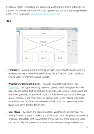 42
great basic option for creating and presenting wireframes to teams. Although the
predominant choices are PowerPoint and Keynote, you can also use Google Presen-
tations, Prezi, or another popular free presentation tool.
Pros
•	 Familiarity – As with word processing software, you know the basics. And it’s
really easy to learn more advanced features like animations, slide transitions,
linking slides for interactions and so forth.
•	 Wireframing Element Libraries – Because of wireframing libraries like
Keynotopia, this app can quickly become a pseudo-wireframing tool with the
basic shapes, colors, text, animations, hyperlinks, and focus on UI narratives and
user flows you need. As you work more in this software, you can also leverage
master templates, and reuse slides or parts of slides when making changes to
your wireframes. It’s far easier to be disciplined about this in presentation so-
ftware compared graphic design apps.
•	 User Flows – By nature, the application takes you through a linear flow. This
forcing function is great at making you think about the actual product experience
instead of separately, pretty wireframes or mockups. For more advanced users,
you can actually link presentation slides in more complex ways to showcase
Photo credit: uxpin.com
 
