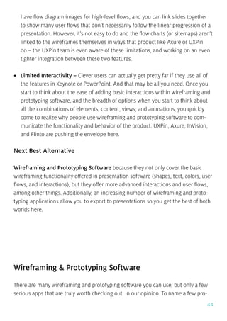 44
have flow diagram images for high-level flows, and you can link slides together
to show many user flows that don’t necessarily follow the linear progression of a
presentation. However, it’s not easy to do and the flow charts (or sitemaps) aren’t
linked to the wireframes themselves in ways that product like Axure or UXPin
do – the UXPin team is even aware of these limitations, and working on an even
tighter integration between these two features.
•	 Limited Interactivity – Clever users can actually get pretty far if they use all of
the features in Keynote or PowerPoint. And that may be all you need. Once you
start to think about the ease of adding basic interactions within wireframing and
prototyping software, and the breadth of options when you start to think about
all the combinations of elements, content, views, and animations, you quickly
come to realize why people use wireframing and prototyping software to com-
municate the functionality and behavior of the product. UXPin, Axure, InVision,
and Flinto are pushing the envelope here.
Next Best Alternative
Wireframing and Prototyping Software because they not only cover the basic
wireframing functionality offered in presentation software (shapes, text, colors, user
flows, and interactions), but they offer more advanced interactions and user flows,
among other things. Additionally, an increasing number of wireframing and proto-
typing applications allow you to export to presentations so you get the best of both
worlds here.
Wireframing & Prototyping Software
There are many wireframing and prototyping software you can use, but only a few
serious apps that are truly worth checking out, in our opinion. To name a few pro-
 
