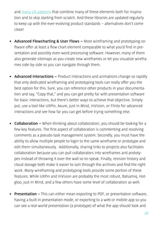 46
and many UX patterns that combine many of these elements both for inspira-
tion and to skip starting from scratch. And these libraries are updated regularly
to keep up with the ever-evolving product standards – alternatives don’t come
close!
•	 Advanced Flowcharting & User Flows – Most wireframing and prototyping so-
ftware offer at least a flow chart element comparable to what you’d find in pre-
sentation and possibly even word processing software. However, many of them
also generate sitemaps as you create new wireframes or let you visualize wirefra-
mes side-by-side so you can navigate through them.
•	 Advanced Interactions – Product interactions and animations change so rapidly
that only dedicated wireframing and prototyping tools can really offer you the
best option for this. Sure, you can reference other products in your documenta-
tion and say, “Copy that,” and you can get pretty far with presentation software
for basic interactions, but there’s better ways to achieve that objective. Simply
put, use a tool like UXPin, Axure, Just In Mind, InVision, or Flinto for advanced
interactions and see how far you can get before trying something else.
•	 Collaboration – When thinking about collaboration, you should be looking for a
few key features. The first aspect of collaboration is commenting and resolving
comments as a pseudo-task management system. Secondly, you must have the
ability to allow multiple people to login to the same wireframe or prototype and
edit them simultaneously. Additionally, sharing links to projects also facilitates
collaboration because you can pull collaborators into wireframes and prototy-
pes instead of throwing it over the wall so-to-speak. Finally, revision history and
cloud storage both make it easier to sort through the archives and find the right
work. Many wireframing and prototyping tools provide some portion of these
features. While UXPin and InVision are probably the most robust, Balsamiq, Hot-
gloo, Just In Mind, and a few others have some level of collaboration as well.
•	 Presentation – This can either mean exporting to PDF, or presentation software,
having a built-in presentation mode, or exporting to a web or mobile app so you
can see a real-world presentation (a prototype) of what the app should look and
 