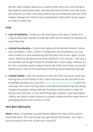 47
feel like. Most software allows you to export to PDF while only a few like Mock-
flow export to presentation apps, and only web-based versions have links to pro-
jects that you can share. And many wireframing and prototyping tools like UXPin,
Hotgloo, Moqups and InVision have a presentation mode and/or let you export
to a web or mobile app.
Cons
•	 Lack of Familiarity – Simply put, this may require a few days or weeks of tra-
ining, but there are a handful of tools like UXPin that are known for usability and
ease of learning.
•	 Limited Functionality – If you’re not happy with the element libraries, interac-
tions, animations, colors, or level of collaboration and presentation, you may
have to switch to a new wireframing tool that takes time to learn again. For this
reason, Balsamiq has become one of the standards in the industry – until now, it
has provided just enough to keep the broadest set of users happy. However, it is
far from a complete solution today. Products like UXPin and InVision are quickly
addressing the more of the expanding wireframing and prototyping landscape.
•	 Limited Fidelity – With the exception of tools like UXPin and Axure, most wire-
framing tools are low-fidelity. In fact, UXPin and Axure are the only tools to my
knowledge that allow you to go from low-to high-fidelity wireframing within the
same app. And it won’t be long before some advanced wireframing tools deeply
integrate into graphic design tools like Photoshop and Illustrator to make this
process more seamless. In most wireframing apps, however, if you want higher-
-fidelity, you have to create mockups in a graphic design tool then export them to
prototyping products like InVision or Flinto.
Next Best Alternative
None! Kidding. I’d probably say presentation software for many of the reasons I
mentioned above. This is personally how I got started wireframing – but I was in
business school at the time, so that was a natural fit.
 
