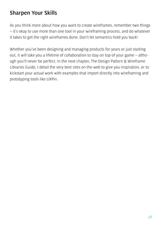 48
Sharpen Your Skills
As you think more about how you want to create wireframes, remember two things
– it’s okay to use more than one tool in your wireframing process, and do whatever
it takes to get the right wireframes done. Don’t let semantics hold you back!
Whether you’ve been designing and managing products for years or just starting
out, it will take you a lifetime of collaboration to stay on top of your game – altho-
ugh you’ll never be perfect. In the next chapter, The Design Pattern & Wireframe
Libraries Guide, I detail the very best sites on the web to give you inspiration, or to
kickstart your actual work with examples that import directly into wireframing and
prototyping tools like UXPin.
 