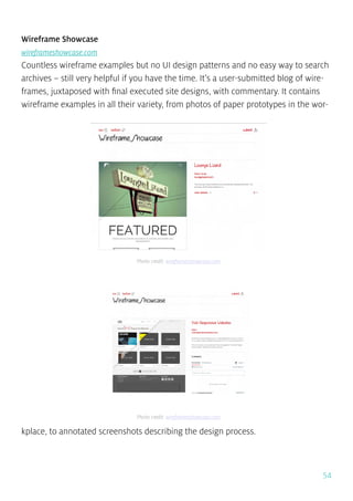 54
Wireframe Showcase
wireframeshowcase.com
Countless wireframe examples but no UI design patterns and no easy way to search
archives – still very helpful if you have the time. It’s a user-submitted blog of wire-
frames, juxtaposed with final executed site designs, with commentary. It contains
wireframe examples in all their variety, from photos of paper prototypes in the wor-
kplace, to annotated screenshots describing the design process.
Photo credit: wireframesshowcase.com
Photo credit: wireframesshowcase.com
 