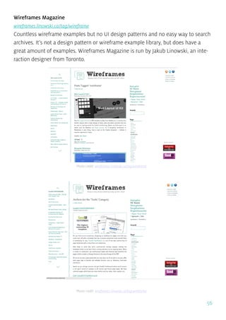 56
Wireframes Magazine
wireframes.linowski.ca/tag/wireframe
Countless wireframe examples but no UI design patterns and no easy way to search
archives. It’s not a design pattern or wireframe example library, but does have a
great amount of examples. Wireframes Magazine is run by Jakub Linowski, an inte-
raction designer from Toronto.
Photo credit: wireframes.linowski.ca/tag/wireframe
Photo credit: wireframes.linowski.ca/tag/wireframe
 