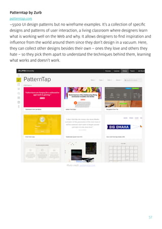 57
Patterntap by Zurb
patterntap.com
~5500 UI design patterns but no wireframe examples. It’s a collection of specific
designs and patterns of user interaction, a living classroom where designers learn
what is working well on the Web and why. It allows designers to find inspiration and
influence from the world around them since they don’t design in a vacuum. Here,
they can collect other designs besides their own – ones they love and others they
hate – so they pick them apart to understand the techniques behind them, learning
what works and doesn’t work.
Photo credit: patterntap.com
 