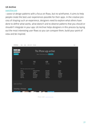 58
UX Archive
uxarchive.com
~2000 UI design patterns with a focus on flows, but no wireframes. It aims to help
people create the best user experiences possible for their apps. In the creative pro-
cess of shaping such an experience, designers need to explore what others have
done to define what works, what doesn’t and to observe patterns that you should or
shouldn’t integrate in your app. UX Archive helps designers in this process by laying
out the most interesting user flows so you can compare them, build your point of
view and be inspired.
Photo credit: uxarchive.com
 