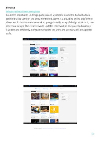 59
Behance
behance.net/search?search=wireframe
Countless searchable UI design patterns and wireframe examples, but not a focu-
sed library like some of the ones mentioned above. It’s a leading online platform to
showcase & discover creative work so you get a wide array of design work on it, ma-
inly visual design. The creative world updates their work in one place to broadcast
it widely and efficiently. Companies explore the work and access talent on a global
scale.
Photo credit: behance.net/search?search=wireframe
 