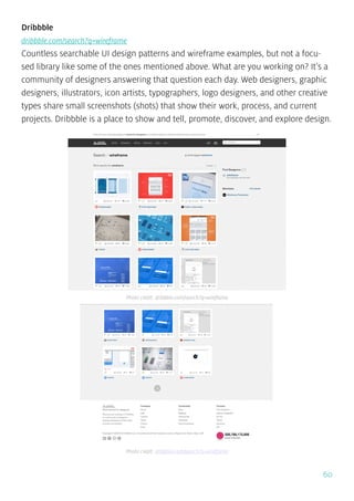 60
Dribbble
dribbble.com/search?q=wireframe
Countless searchable UI design patterns and wireframe examples, but not a focu-
sed library like some of the ones mentioned above. What are you working on? It’s a
community of designers answering that question each day. Web designers, graphic
designers, illustrators, icon artists, typographers, logo designers, and other creative
types share small screenshots (shots) that show their work, process, and current
projects. Dribbble is a place to show and tell, promote, discover, and explore design.
Photo credit: dribbble.com/search?q=wireframe
Photo credit: dribbble.com/search?q=wireframe
 