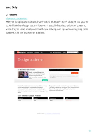 63
Web Only
UI Patterns
ui-patterns.com/patterns
Many UI design patterns but no wireframes, and hasn’t been updated in a year or
so. Unlike other design pattern libraries, it actually has descriptions of patterns,
when they’re used, what problems they’re solving, and tips when designing these
patterns. See this example of a gallery.
Photo credit: ui-patterns.com/patterns
 