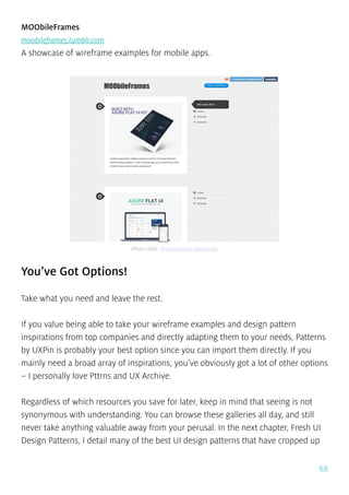 68
MOObileFrames
moobileframes.tumblr.com
A showcase of wireframe examples for mobile apps.
You’ve Got Options!
Take what you need and leave the rest.
If you value being able to take your wireframe examples and design pattern
inspirations from top companies and directly adapting them to your needs, Patterns
by UXPin is probably your best option since you can import them directly. If you
mainly need a broad array of inspirations, you’ve obviously got a lot of other options
– I personally love Pttrns and UX Archive.
Regardless of which resources you save for later, keep in mind that seeing is not
synonymous with understanding. You can browse these galleries all day, and still
never take anything valuable away from your perusal. In the next chapter, Fresh UI
Design Patterns, I detail many of the best UI design patterns that have cropped up
Photo credit: moobileframes.tumblr.com
 