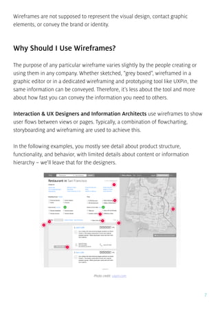 7
Wireframes are not supposed to represent the visual design, contact graphic
elements, or convey the brand or identity.
Why Should I Use Wireframes?
The purpose of any particular wireframe varies slightly by the people creating or
using them in any company. Whether sketched, “grey boxed”, wireframed in a
graphic editor or in a dedicated wireframing and prototyping tool like UXPin, the
same information can be conveyed. Therefore, it’s less about the tool and more
about how fast you can convey the information you need to others.
Interaction & UX Designers and Information Architects use wireframes to show
user flows between views or pages. Typically, a combination of flowcharting,
storyboarding and wireframing are used to achieve this.
In the following examples, you mostly see detail about product structure,
functionality, and behavior, with limited details about content or information
hierarchy – we’ll leave that for the designers.
Photo credit: uxpin.com
 