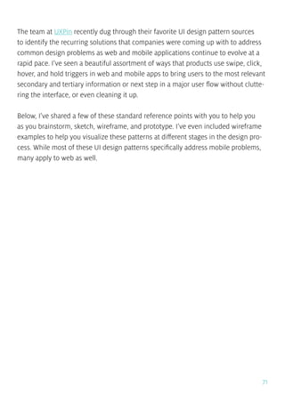 71
The team at UXPin recently dug through their favorite UI design pattern sources
to identify the recurring solutions that companies were coming up with to address
common design problems as web and mobile applications continue to evolve at a
rapid pace. I’ve seen a beautiful assortment of ways that products use swipe, click,
hover, and hold triggers in web and mobile apps to bring users to the most relevant
secondary and tertiary information or next step in a major user flow without clutte-
ring the interface, or even cleaning it up.
Below, I’ve shared a few of these standard reference points with you to help you
as you brainstorm, sketch, wireframe, and prototype. I’ve even included wireframe
examples to help you visualize these patterns at different stages in the design pro-
cess. While most of these UI design patterns specifically address mobile problems,
many apply to web as well.
 