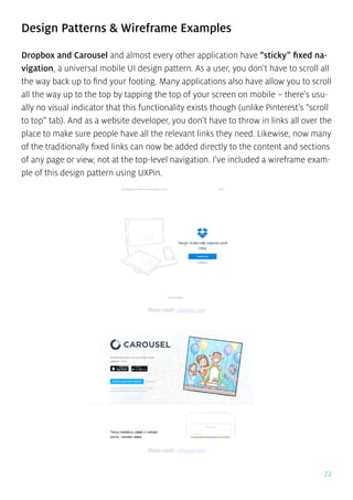 72
Design Patterns & Wireframe Examples
Dropbox and Carousel and almost every other application have “sticky” fixed na-
vigation, a universal mobile UI design pattern. As a user, you don’t have to scroll all
the way back up to find your footing. Many applications also have allow you to scroll
all the way up to the top by tapping the top of your screen on mobile – there’s usu-
ally no visual indicator that this functionality exists though (unlike Pinterest’s “scroll
to top” tab). And as a website developer, you don’t have to throw in links all over the
place to make sure people have all the relevant links they need. Likewise, now many
of the traditionally fixed links can now be added directly to the content and sections
of any page or view, not at the top-level navigation. I’ve included a wireframe exam-
ple of this design pattern using UXPin.
Photo credit: dropbox.com
Photo credit: carousel.com
 