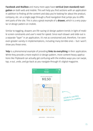 73
Facebook and Mailbox and many more apps have vertical (non-standard) navi-
gation on both web and mobile. This will help you find sections with an application
in addition to finding all the content and data you’re looking for about the product,
company, etc. on a single page through a fluid navigation that jumps you to diffe-
rent parts of the site. This is also a great example of a drawer, which is a very popu-
lar UI design pattern on mobile.
Similar to toggling, drawers are life-saving UI design pattern trends in light of mobi-
le screen constraints and user’s need for speed. Since each drawer and slide-out is
a separate “layer” in an application, it’s not as constrained and, therefore, I’ve seen
even greater variety in implementations, including many terrible ones – but I won’t
show you those ones.
Yelp is a phenomenal example of providing links to everything in their application.
While they provide a more explicit UI design pattern, more content-heavy applica-
tions like Flipboard can actually get confusing with the endless ways you can swipe,
tap, x-out, undo, and go-back as you navigate through it’s digital magazine.
Click to use this
Pattern in UXPin
 
