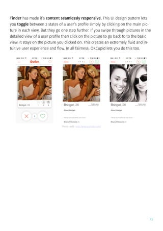 75
Tinder has made it’s content seamlessly responsive. This UI design pattern lets
you toggle between 2 states of a user’s profile simply by clicking on the main pic-
ture in each view. But they go one step further. If you swipe through pictures in the
detailed view of a user profile then click on the picture to go back to to the basic
view, it stays on the picture you clicked on. This creates an extremely fluid and in-
tuitive user experience and flow. In all fairness, OKCupid lets you do this too.
Photo credit: http://www.gotinder.com/
 