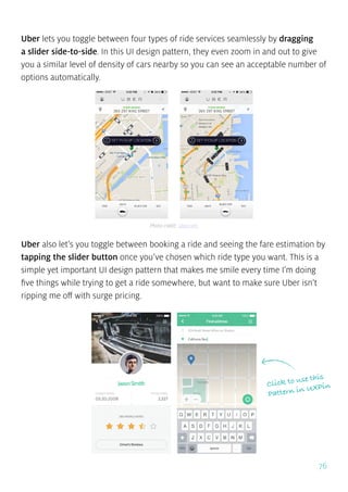 76
Uber lets you toggle between four types of ride services seamlessly by dragging
a slider side-to-side. In this UI design pattern, they even zoom in and out to give
you a similar level of density of cars nearby so you can see an acceptable number of
options automatically.
Uber also let’s you toggle between booking a ride and seeing the fare estimation by
tapping the slider button once you’ve chosen which ride type you want. This is a
simple yet important UI design pattern that makes me smile every time I’m doing
five things while trying to get a ride somewhere, but want to make sure Uber isn’t
ripping me off with surge pricing.
Photo credit: uber.com
Click to use this
Pattern in UXPin
 
