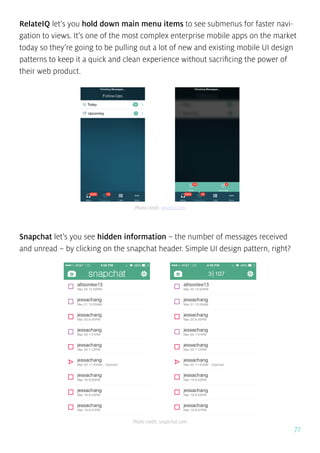 77
RelateIQ let’s you hold down main menu items to see submenus for faster navi-
gation to views. It’s one of the most complex enterprise mobile apps on the market
today so they’re going to be pulling out a lot of new and existing mobile UI design
patterns to keep it a quick and clean experience without sacrificing the power of
their web product.
Snapchat let’s you see hidden information – the number of messages received
and unread – by clicking on the snapchat header. Simple UI design pattern, right?
Photo credit: relateiq.com
Photo credit: snapchat.com
 