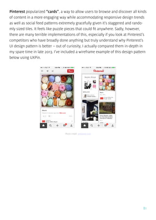 81
Pinterest popularized “cards”, a way to allow users to browse and discover all kinds
of content in a more engaging way while accommodating responsive design trends
as well as social feed patterns extremely gracefully given it’s staggered and rando-
mly sized tiles. It feels like puzzle pieces that could fit anywhere. Sadly, however,
there are many terrible implementations of this, especially if you look at Pinterest’s
competitors who have broadly done anything but truly understand why Pinterest’s
UI design pattern is better – out of curiosity, I actually compared them in-depth in
my spare time in late 2013. I’ve included a wireframe example of this design pattern
below using UXPin.
Photo credit: pinterest.com
 