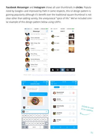 83
Facebook Messenger and Instagram shows all user thumbnails in circles. Popula-
rized by Google+ and improved by Path in some respects, this UI design pattern is
gaining popularity although it’s benefit over the traditional square thumbnail is not
clear other than adding variety, the unequivocal “spice of life.” We’ve included simi-
lar example of this design pattern below using UXPin.
Click to useit in UXPin
Photo credit: https://play.google.com/store/apps/details?id=com.facebook.orca&hl=en
 