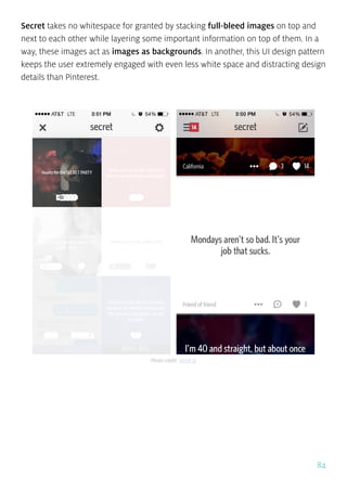 84
Secret takes no whitespace for granted by stacking full-bleed images on top and
next to each other while layering some important information on top of them. In a
way, these images act as images as backgrounds. In another, this UI design pattern
keeps the user extremely engaged with even less white space and distracting design
details than Pinterest.
Photo credit: secret.ly
 