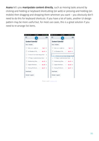 86
Asana let’s you manipulate content directly, such as moving tasks around by
clicking-and-holding or keyboard shortcutting (on web) or pressing-and-holding (on
mobile) then dragging-and-dropping them wherever you want – you obviously don’t
need to do this for keyboard shortcuts. If you have a lot of tasks, another UI design
pattern may be more useful but, for most use cases, this is a great solution if you
need to re-arrange list items.
Photo credit: asana.com
 