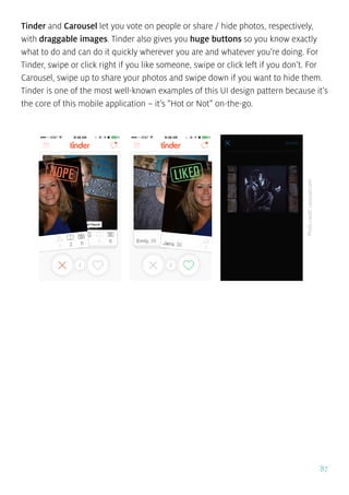 87
Tinder and Carousel let you vote on people or share / hide photos, respectively,
with draggable images. Tinder also gives you huge buttons so you know exactly
what to do and can do it quickly wherever you are and whatever you’re doing. For
Tinder, swipe or click right if you like someone, swipe or click left if you don’t. For
Carousel, swipe up to share your photos and swipe down if you want to hide them.
Tinder is one of the most well-known examples of this UI design pattern because it’s
the core of this mobile application – it’s “Hot or Not” on-the-go.
Photocredit:carousel.com
 