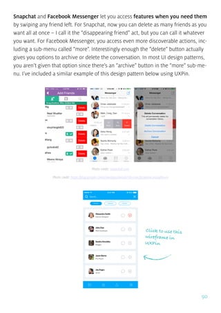 90
Snapchat and Facebook Messenger let you access features when you need them
by swiping any friend left. For Snapchat, now you can delete as many friends as you
want all at once – I call it the “disappearing friend” act, but you can call it whatever
you want. For Facebook Messenger, you access even more discoverable actions, inc-
luding a sub-menu called “more”. Interestingly enough the “delete” button actually
gives you options to archive or delete the conversation. In most UI design patterns,
you aren’t given that option since there’s an “archive” button in the “more” sub-me-
nu. I’ve included a similar example of this design pattern below using UXPin.
Click to use this
wireframe in
UXPin
Photo credit: snapchat.com
Photo credit: https://play.google.com/store/apps/details?id=com.facebook.orca&hl=en
 