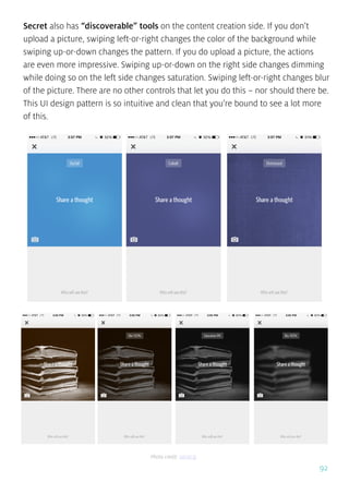 92
Secret also has “discoverable” tools on the content creation side. If you don’t
upload a picture, swiping left-or-right changes the color of the background while
swiping up-or-down changes the pattern. If you do upload a picture, the actions
are even more impressive. Swiping up-or-down on the right side changes dimming
while doing so on the left side changes saturation. Swiping left-or-right changes blur
of the picture. There are no other controls that let you do this – nor should there be.
This UI design pattern is so intuitive and clean that you’re bound to see a lot more
of this.
Photo credit: secret.ly
 