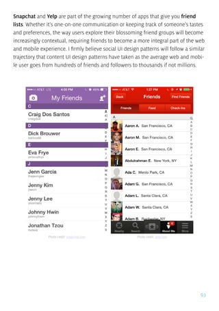 93
Snapchat and Yelp are part of the growing number of apps that give you friend
lists. Whether it’s one-on-one communication or keeping track of someone’s tastes
and preferences, the way users explore their blossoming friend groups will become
increasingly contextual, requiring friends to become a more integral part of the web
and mobile experience. I firmly believe social UI design patterns will follow a similar
trajectory that content UI design patterns have taken as the average web and mobi-
le user goes from hundreds of friends and followers to thousands if not millions.
Photo credit: snapchat.com Photo credit: yelp.com
 