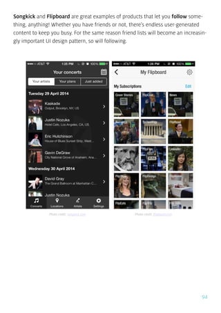 94
Songkick and Flipboard are great examples of products that let you follow some-
thing, anything! Whether you have friends or not, there’s endless user-generated
content to keep you busy. For the same reason friend lists will become an increasin-
gly important UI design pattern, so will following.
Photo credit: songkick.com Photo credit: flipboard.com
 