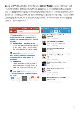95
Quora and Venmo are two of my favorite activity feeds because “learning” and
“earning” are two of the primary things people do in life. It’s fascinating to passi-
vely see people I know provide meaningful answers about self-improvement while
others are spending their hard-earned money on pixels and lip rings. Thanks to this
UI design pattern, I have as much variety on most of my web and mobile applica-
tions as I do on cable TV!
Photo credit: quora.com Photo credit: venmo.com
 