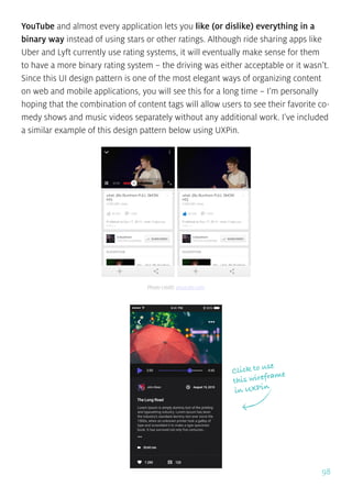98
YouTube and almost every application lets you like (or dislike) everything in a
binary way instead of using stars or other ratings. Although ride sharing apps like
Uber and Lyft currently use rating systems, it will eventually make sense for them
to have a more binary rating system – the driving was either acceptable or it wasn’t.
Since this UI design pattern is one of the most elegant ways of organizing content
on web and mobile applications, you will see this for a long time – I’m personally
hoping that the combination of content tags will allow users to see their favorite co-
medy shows and music videos separately without any additional work. I’ve included
a similar example of this design pattern below using UXPin.
Click to use
this wireframe
in UXPin
Photo credit: youtube.com
 