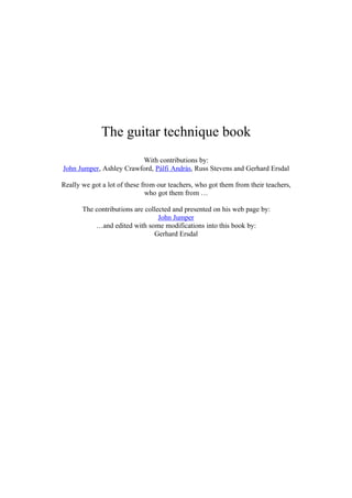 The guitar technique book
With contributions by:
John Jumper, Ashley Crawford, Pálfi András, Russ Stevens and Gerhard Ersdal
Really we got a lot of these from our teachers, who got them from their teachers,
who got them from …
The contributions are collected and presented on his web page by:
John Jumper
…and edited with some modifications into this book by:
Gerhard Ersdal
 