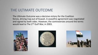 THE ULTIMATE OUTCOME
•

The Ultimate Outcome was a decisive victory for the Coalition
forces, driving Iraq out of Kuwait. A ceasefire agreement was negotiated
and signed by both sides. However, the controversies around the terms
would lead to The 2nd Gulf War, in 2003.

 