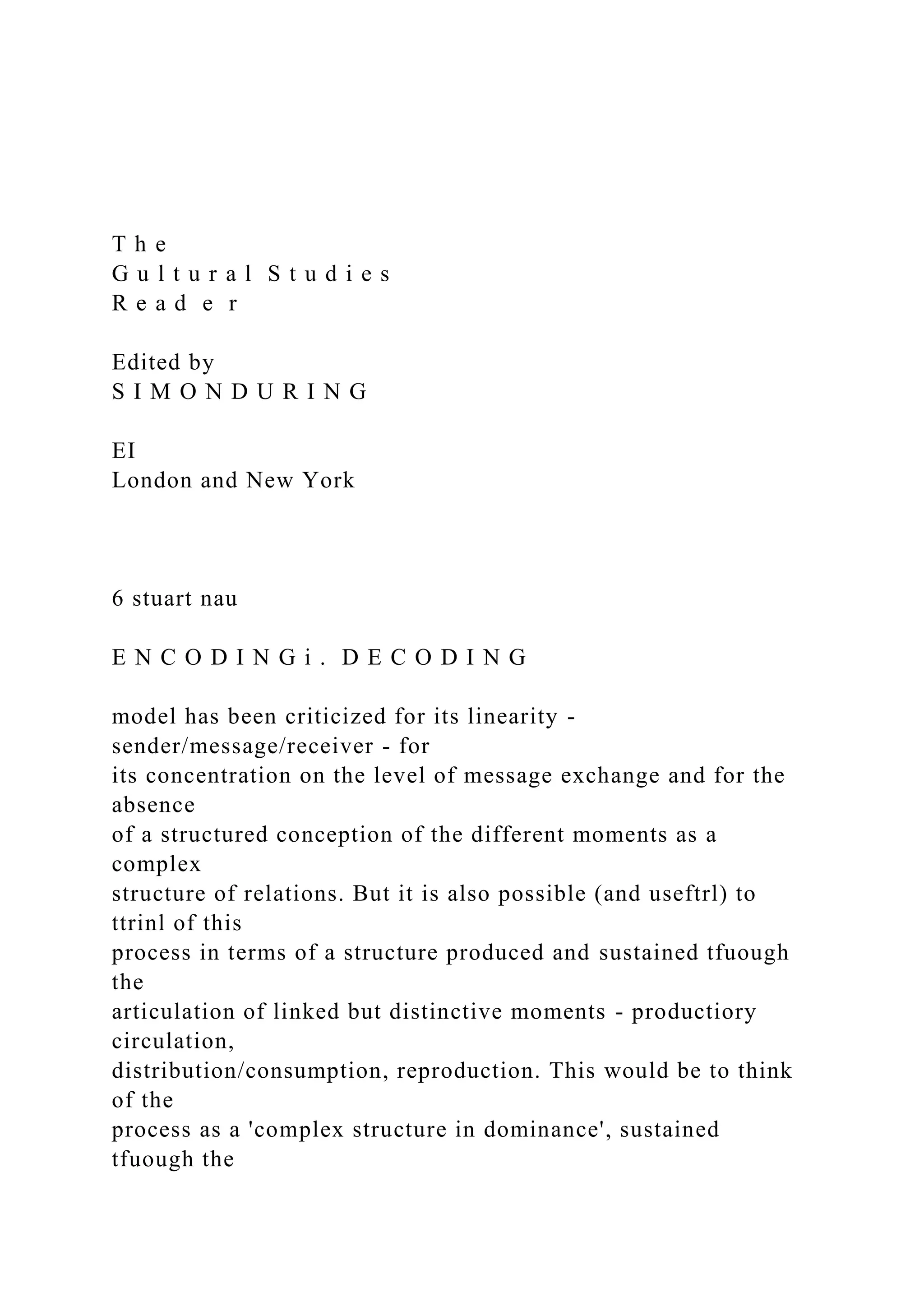 T h e
G u l t u r a l S t u d i e s
R e a d e r
Edited by
S I M O N D U R I N G
EI
London and New York
6 stuart nau
E N C O D I N G i . D E C O D I N G
model has been criticized for its linearity -
sender/message/receiver - for
its concentration on the level of message exchange and for the
absence
of a structured conception of the different moments as a
complex
structure of relations. But it is also possible (and useftrl) to
ttrinl of this
process in terms of a structure produced and sustained tfuough
the
articulation of linked but distinctive moments - productiory
circulation,
distribution/consumption, reproduction. This would be to think
of the
process as a 'complex structure in dominance', sustained
tfuough the
 
