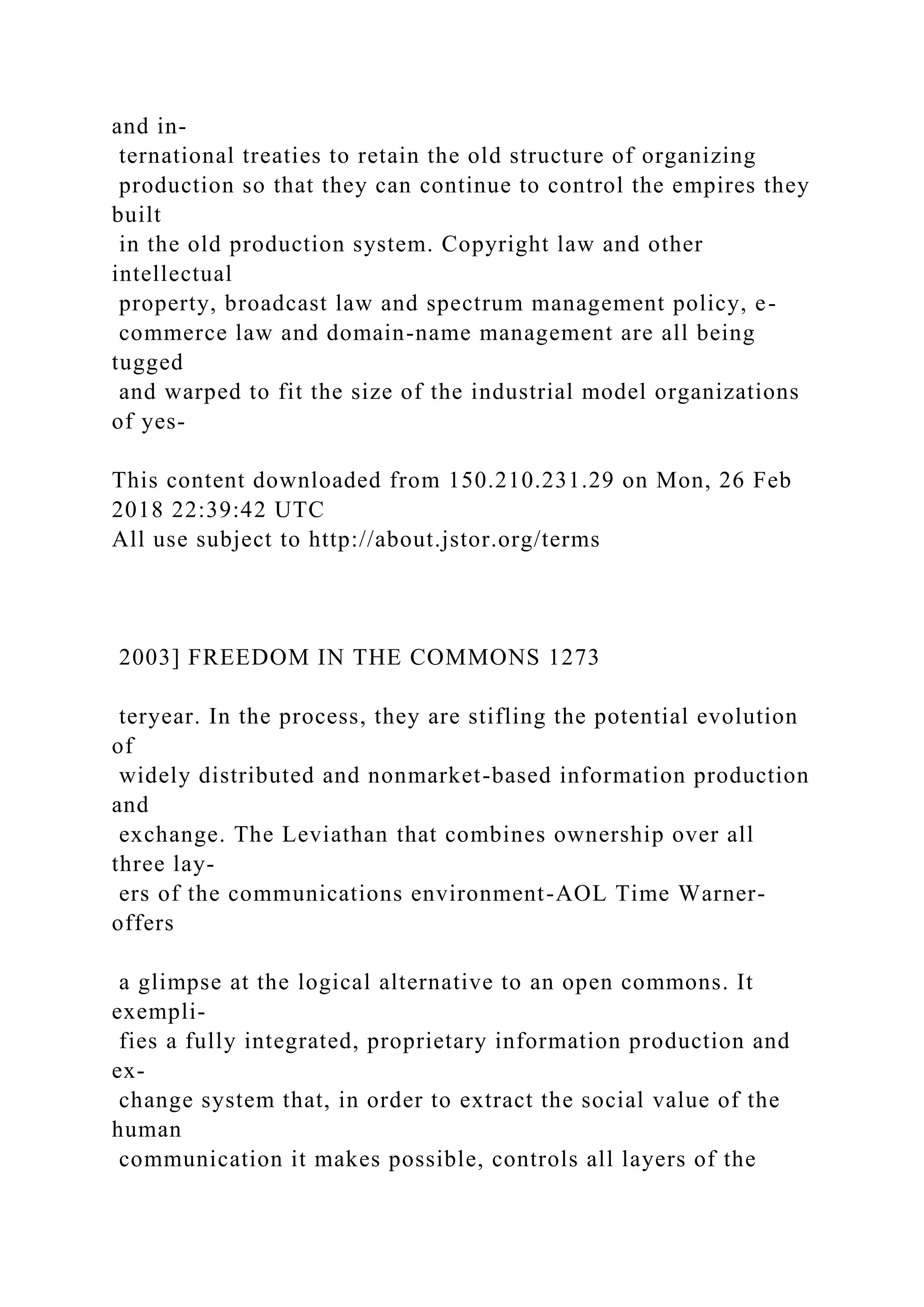 and in-
ternational treaties to retain the old structure of organizing
production so that they can continue to control the empires they
built
in the old production system. Copyright law and other
intellectual
property, broadcast law and spectrum management policy, e-
commerce law and domain-name management are all being
tugged
and warped to fit the size of the industrial model organizations
of yes-
This content downloaded from 150.210.231.29 on Mon, 26 Feb
2018 22:39:42 UTC
All use subject to http://about.jstor.org/terms
2003] FREEDOM IN THE COMMONS 1273
teryear. In the process, they are stifling the potential evolution
of
widely distributed and nonmarket-based information production
and
exchange. The Leviathan that combines ownership over all
three lay-
ers of the communications environment-AOL Time Warner-
offers
a glimpse at the logical alternative to an open commons. It
exempli-
fies a fully integrated, proprietary information production and
ex-
change system that, in order to extract the social value of the
human
communication it makes possible, controls all layers of the
 