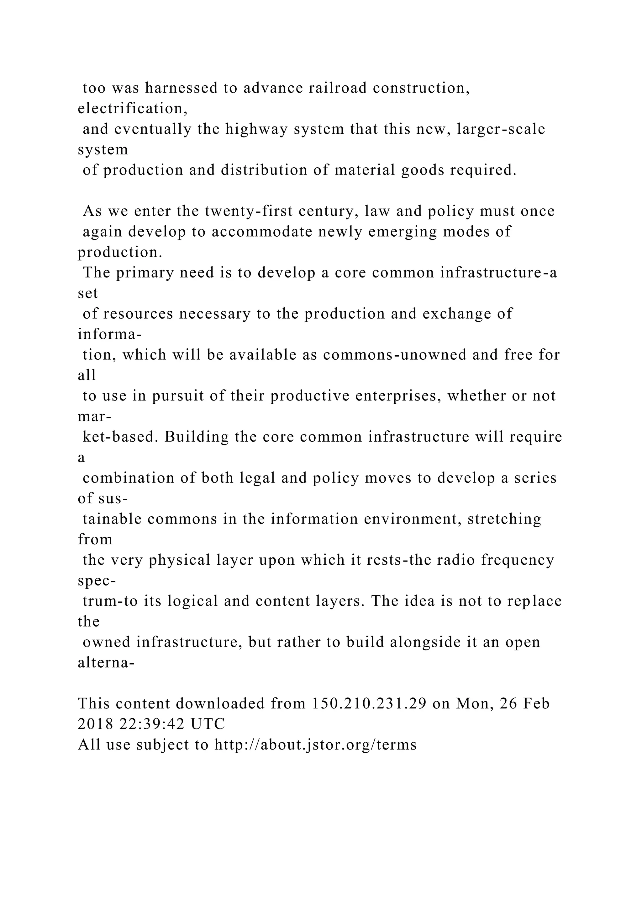 too was harnessed to advance railroad construction,
electrification,
and eventually the highway system that this new, larger-scale
system
of production and distribution of material goods required.
As we enter the twenty-first century, law and policy must once
again develop to accommodate newly emerging modes of
production.
The primary need is to develop a core common infrastructure-a
set
of resources necessary to the production and exchange of
informa-
tion, which will be available as commons-unowned and free for
all
to use in pursuit of their productive enterprises, whether or not
mar-
ket-based. Building the core common infrastructure will require
a
combination of both legal and policy moves to develop a series
of sus-
tainable commons in the information environment, stretching
from
the very physical layer upon which it rests-the radio frequency
spec-
trum-to its logical and content layers. The idea is not to replace
the
owned infrastructure, but rather to build alongside it an open
alterna-
This content downloaded from 150.210.231.29 on Mon, 26 Feb
2018 22:39:42 UTC
All use subject to http://about.jstor.org/terms
 