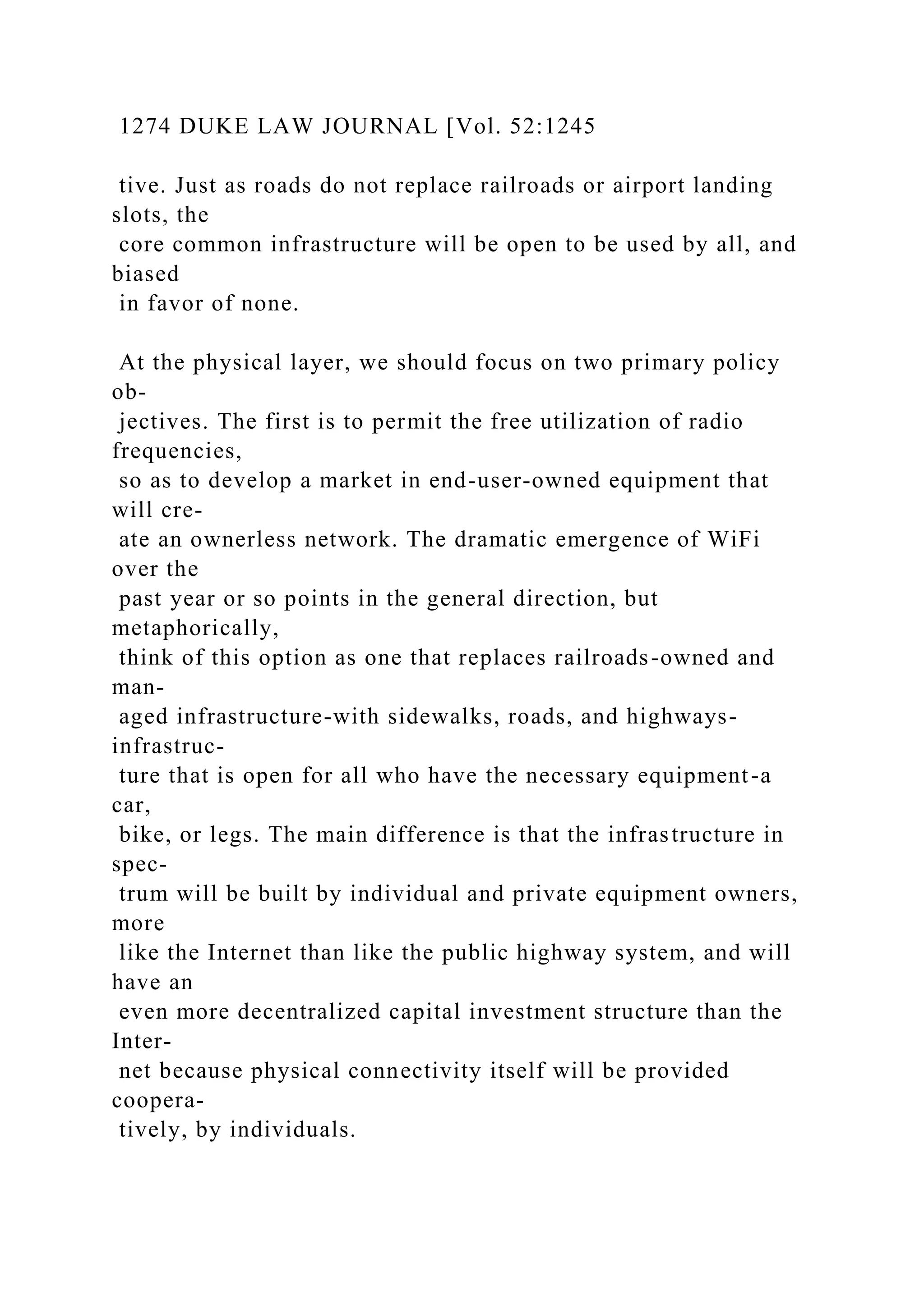 1274 DUKE LAW JOURNAL [Vol. 52:1245
tive. Just as roads do not replace railroads or airport landing
slots, the
core common infrastructure will be open to be used by all, and
biased
in favor of none.
At the physical layer, we should focus on two primary policy
ob-
jectives. The first is to permit the free utilization of radio
frequencies,
so as to develop a market in end-user-owned equipment that
will cre-
ate an ownerless network. The dramatic emergence of WiFi
over the
past year or so points in the general direction, but
metaphorically,
think of this option as one that replaces railroads-owned and
man-
aged infrastructure-with sidewalks, roads, and highways-
infrastruc-
ture that is open for all who have the necessary equipment-a
car,
bike, or legs. The main difference is that the infrastructure in
spec-
trum will be built by individual and private equipment owners,
more
like the Internet than like the public highway system, and will
have an
even more decentralized capital investment structure than the
Inter-
net because physical connectivity itself will be provided
coopera-
tively, by individuals.
 