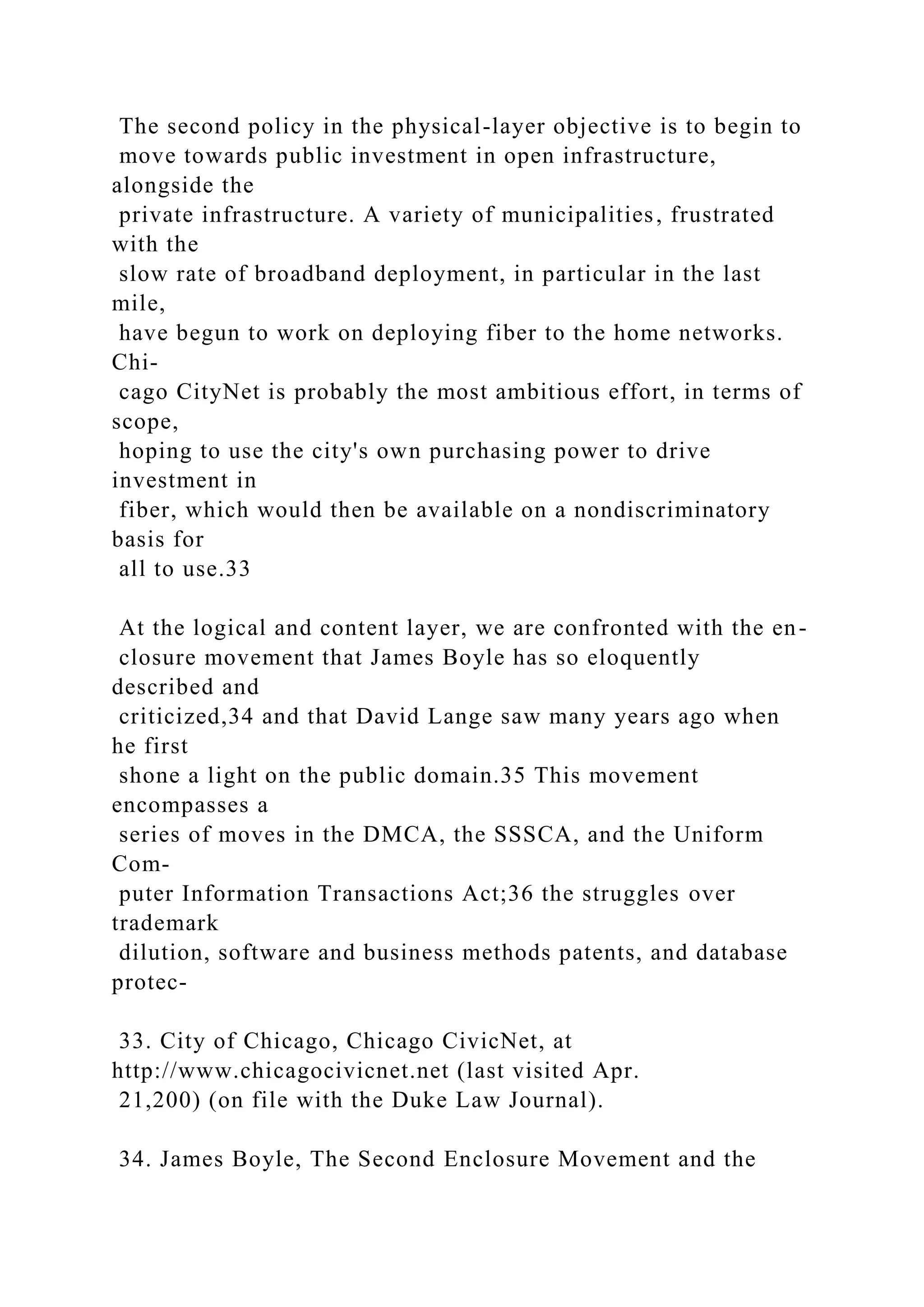 The second policy in the physical-layer objective is to begin to
move towards public investment in open infrastructure,
alongside the
private infrastructure. A variety of municipalities, frustrated
with the
slow rate of broadband deployment, in particular in the last
mile,
have begun to work on deploying fiber to the home networks.
Chi-
cago CityNet is probably the most ambitious effort, in terms of
scope,
hoping to use the city's own purchasing power to drive
investment in
fiber, which would then be available on a nondiscriminatory
basis for
all to use.33
At the logical and content layer, we are confronted with the en-
closure movement that James Boyle has so eloquently
described and
criticized,34 and that David Lange saw many years ago when
he first
shone a light on the public domain.35 This movement
encompasses a
series of moves in the DMCA, the SSSCA, and the Uniform
Com-
puter Information Transactions Act;36 the struggles over
trademark
dilution, software and business methods patents, and database
protec-
33. City of Chicago, Chicago CivicNet, at
http://www.chicagocivicnet.net (last visited Apr.
21,200) (on file with the Duke Law Journal).
34. James Boyle, The Second Enclosure Movement and the
 